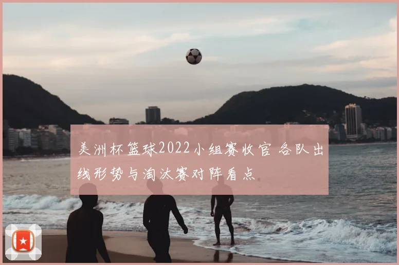 美洲杯篮球2022小组赛收官 各队出线形势与淘汰赛对阵看点