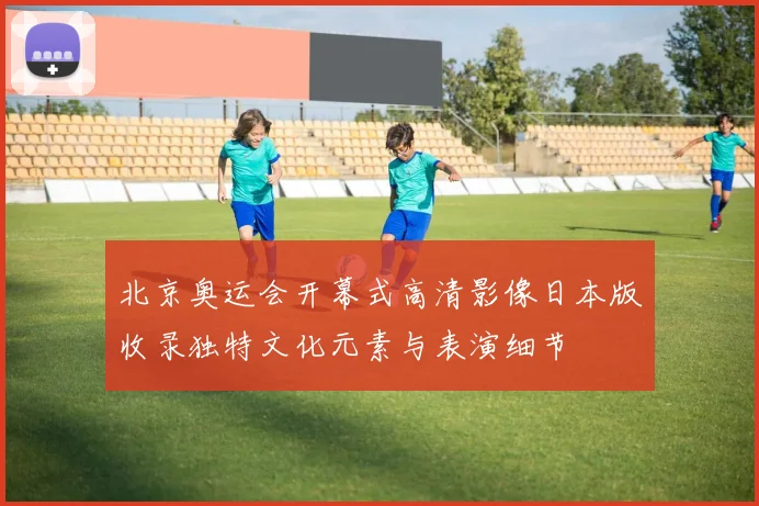 北京奥运会开幕式高清影像日本版收录独特文化元素与表演细节