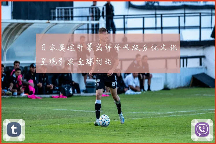 日本奥运开幕式评价两极分化文化呈现引发全球讨论