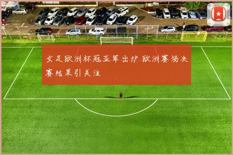 女足欧洲杯冠亚军出炉 欧洲赛场决赛结果引关注