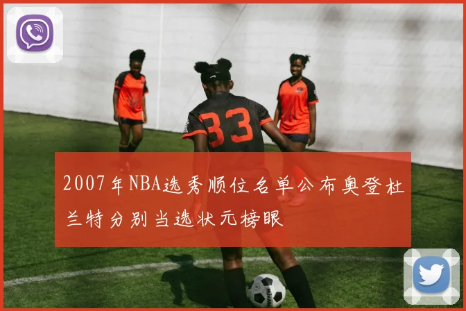 2007年NBA选秀顺位名单公布奥登杜兰特分别当选状元榜眼