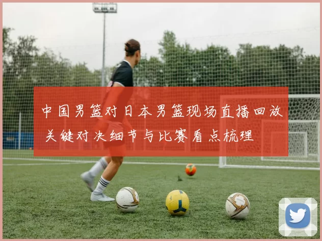 中国男篮对日本男篮现场直播回放 关键对决细节与比赛看点梳理