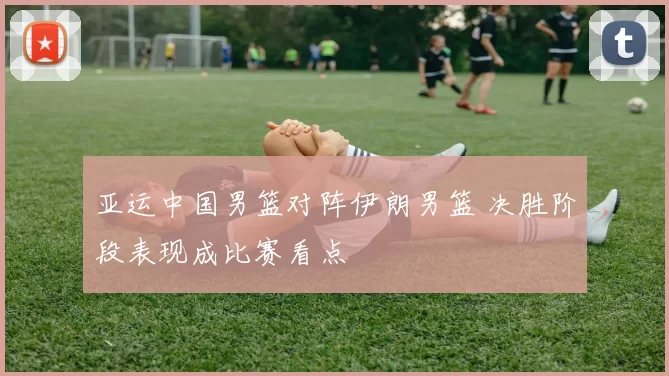 亚运中国男篮对阵伊朗男篮 决胜阶段表现成比赛看点