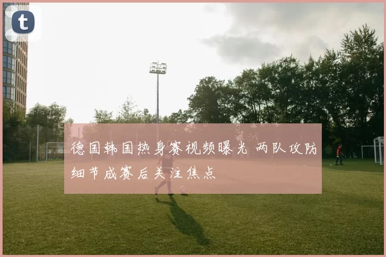 德国韩国热身赛视频曝光 两队攻防细节成赛后关注焦点
