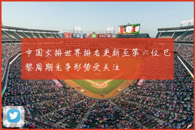 中国女排世界排名更新至第六位 巴黎周期竞争形势受关注