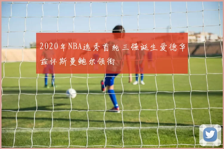 2020年NBA选秀首轮三强诞生爱德华兹怀斯曼鲍尔领衔