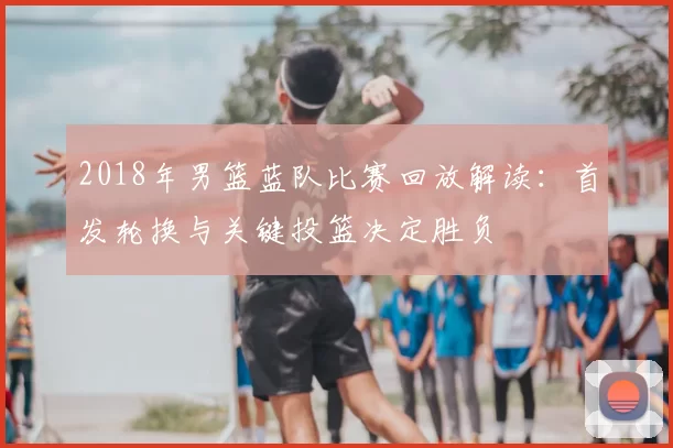 2018年男篮蓝队比赛回放解读：首发轮换与关键投篮决定胜负