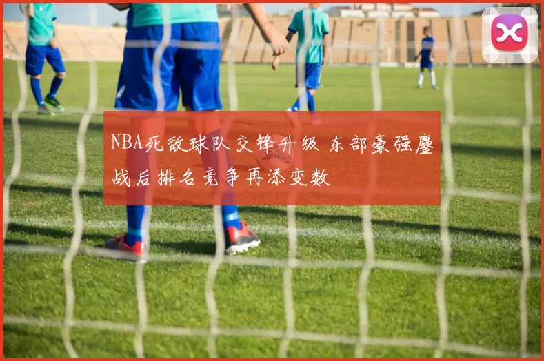 NBA死敌球队交锋升级 东部豪强鏖战后排名竞争再添变数