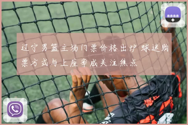 辽宁男篮主场门票价格出炉 球迷购票方式与上座率成关注焦点