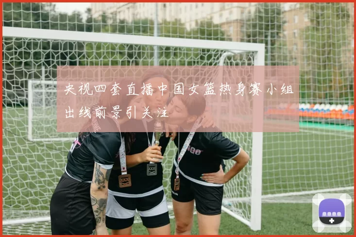 央视四套直播中国女篮热身赛小组出线前景引关注