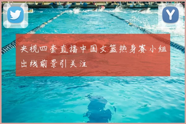 央视四套直播中国女篮热身赛小组出线前景引关注