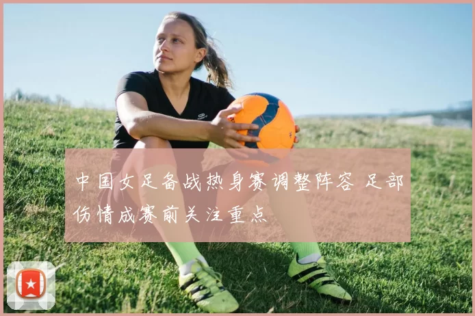 中国女足备战热身赛调整阵容 足部伤情成赛前关注重点