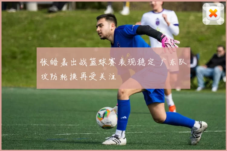 张皓嘉出战篮球赛表现稳定 广东队攻防轮换再受关注