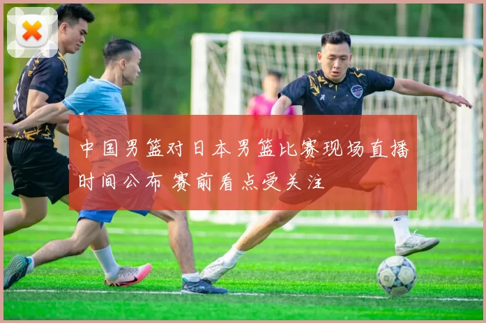 中国男篮对日本男篮比赛现场直播时间公布 赛前看点受关注