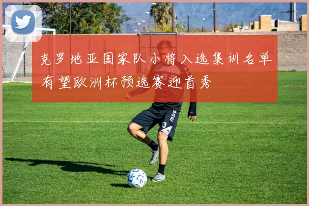 克罗地亚国家队小将入选集训名单 有望欧洲杯预选赛迎首秀