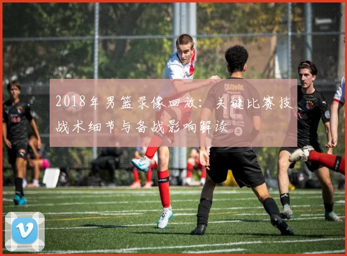 2018年男篮录像回放:关键比赛技战术细节与备战影响解读