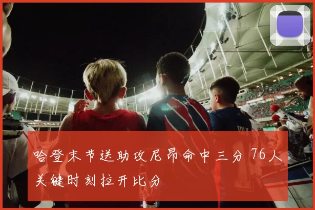 哈登末节送助攻尼昂命中三分 76人关键时刻拉开比分