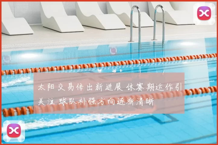 太阳交易传出新进展 休赛期运作引关注 球队补强方向逐渐清晰