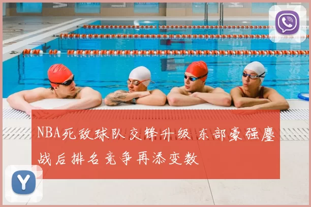 NBA死敌球队交锋升级 东部豪强鏖战后排名竞争再添变数