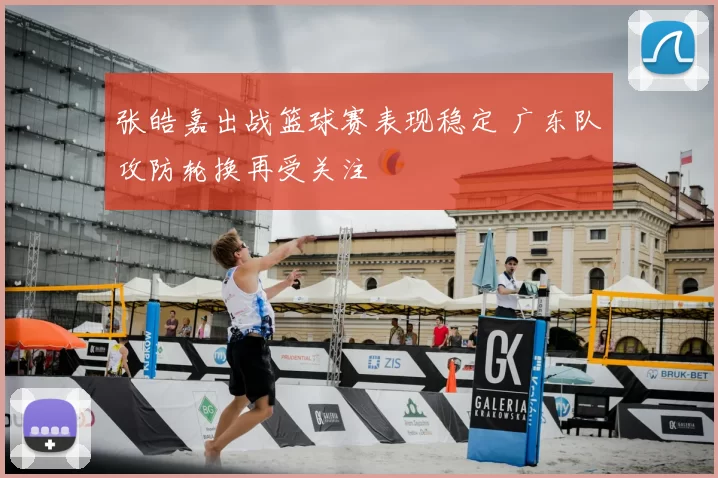 张皓嘉出战篮球赛表现稳定 广东队攻防轮换再受关注