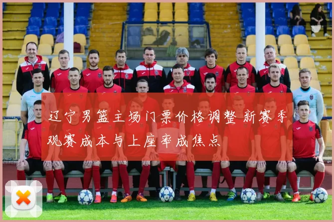 辽宁男篮主场门票价格调整 新赛季观赛成本与上座率成焦点