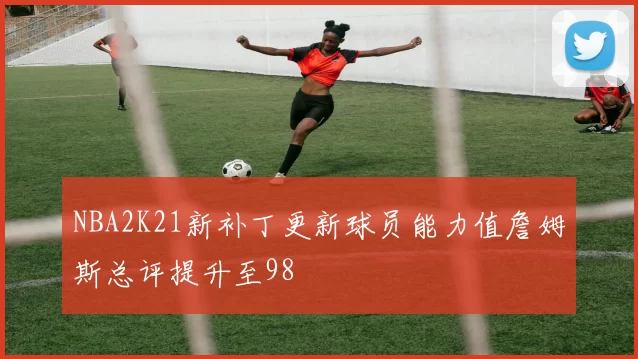 NBA2K21新补丁更新球员能力值詹姆斯总评提升至98