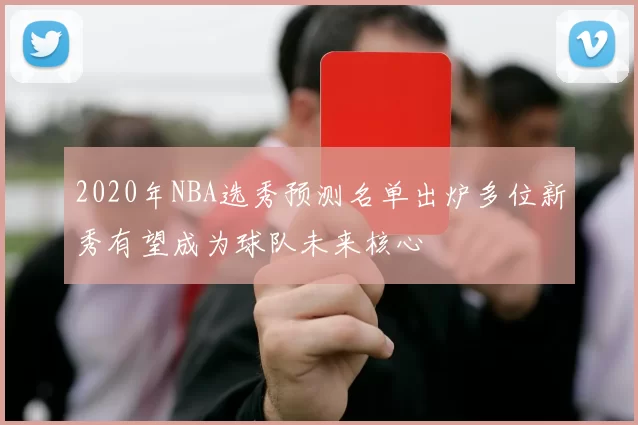 2020年NBA选秀预测名单出炉多位新秀有望成为球队未来核心