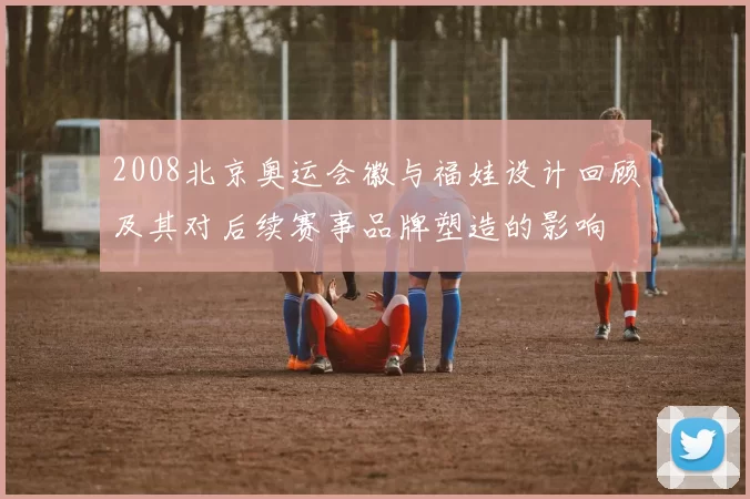 2008北京奥运会徽与福娃设计回顾及其对后续赛事品牌塑造的影响