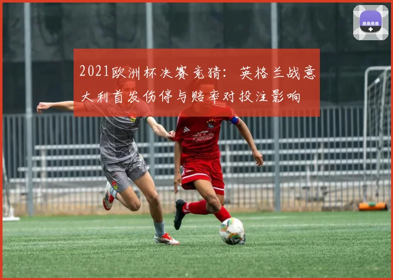 2021欧洲杯决赛竞猜：英格兰战意大利首发伤停与赔率对投注影响