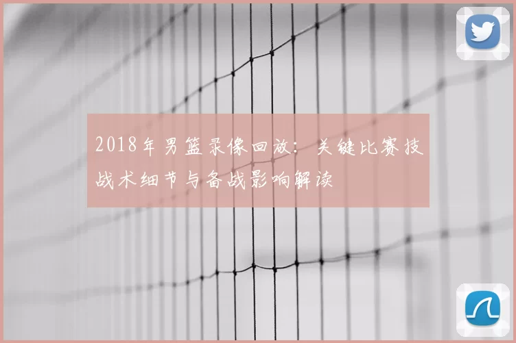 2018年男篮录像回放：关键比赛技战术细节与备战影响解读