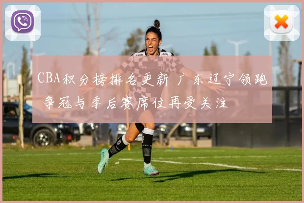 CBA积分榜排名更新 广东辽宁领跑 争冠与季后赛席位再受关注