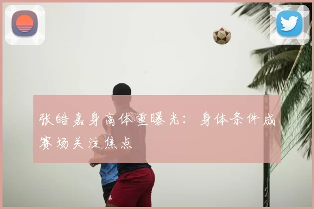 张皓嘉身高体重曝光：身体条件成赛场关注焦点