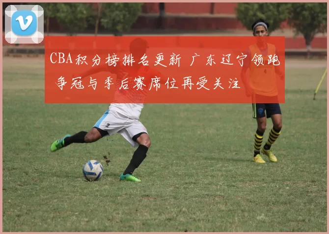 CBA积分榜排名更新 广东辽宁领跑 争冠与季后赛席位再受关注