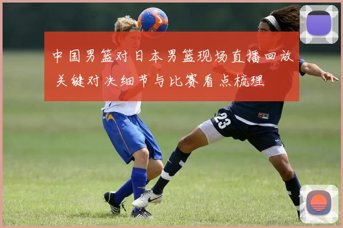 中国男篮对日本男篮现场直播回放 关键对决细节与比赛看点梳理